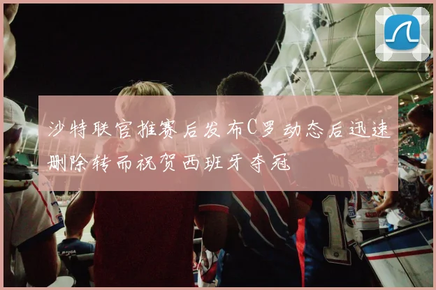 沙特联官推赛后发布C罗动态后迅速删除转而祝贺西班牙夺冠